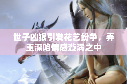 世子凶狠引发花艺纷争，弄玉深陷情感漩涡之中