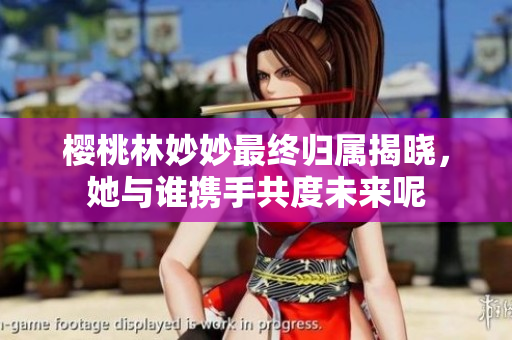 樱桃林妙妙最终归属揭晓，她与谁携手共度未来呢
