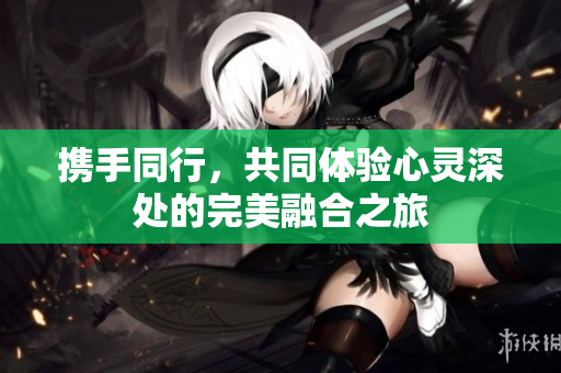 携手同行，共同体验心灵深处的完美融合之旅