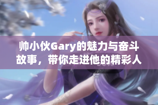 帅小伙Gary的魅力与奋斗故事，带你走进他的精彩人生