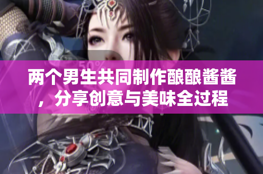两个男生共同制作酿酿酱酱，分享创意与美味全过程