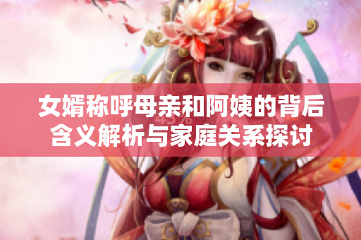 女婿称呼母亲和阿姨的背后含义解析与家庭关系探讨