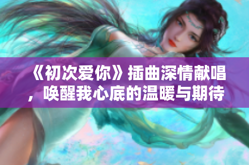 《初次爱你》插曲深情献唱，唤醒我心底的温暖与期待
