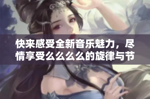 快来感受全新音乐魅力，尽情享受么么么么的旋律与节拍