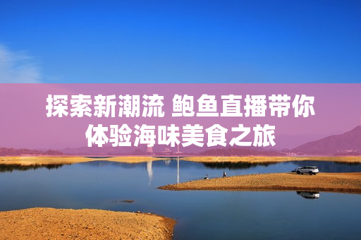 探索新潮流 鲍鱼直播带你体验海味美食之旅