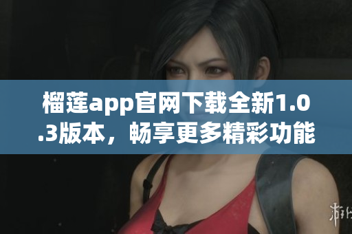 榴莲app官网下载全新1.0.3版本，畅享更多精彩功能与体验