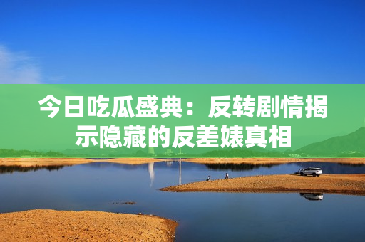 今日吃瓜盛典：反转剧情揭示隐藏的反差婊真相