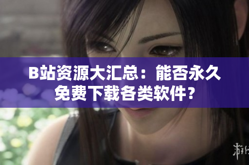 B站资源大汇总：能否永久免费下载各类软件？