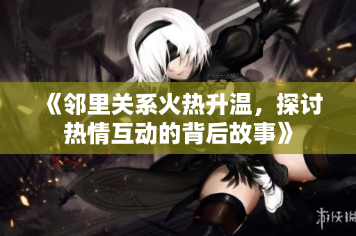 《邻里关系火热升温，探讨热情互动的背后故事》