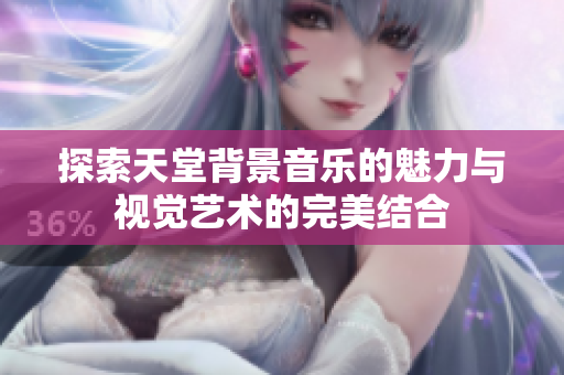 探索天堂背景音乐的魅力与视觉艺术的完美结合