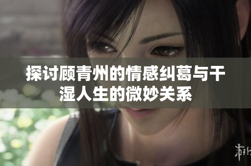 探讨顾青州的情感纠葛与干湿人生的微妙关系