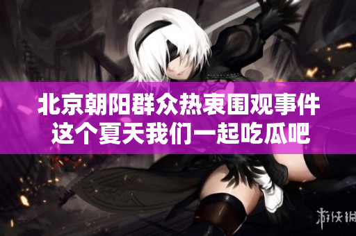 北京朝阳群众热衷围观事件 这个夏天我们一起吃瓜吧