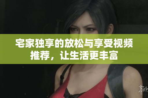 宅家独享的放松与享受视频推荐，让生活更丰富