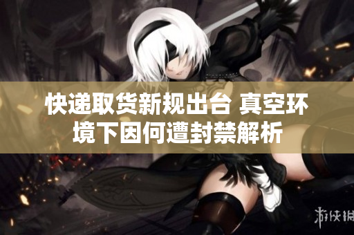 快递取货新规出台 真空环境下因何遭封禁解析