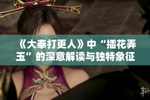 《大奉打更人》中“插花弄玉”的深意解读与独特象征探索