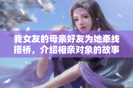 我女友的母亲好友为她牵线搭桥，介绍相亲对象的故事