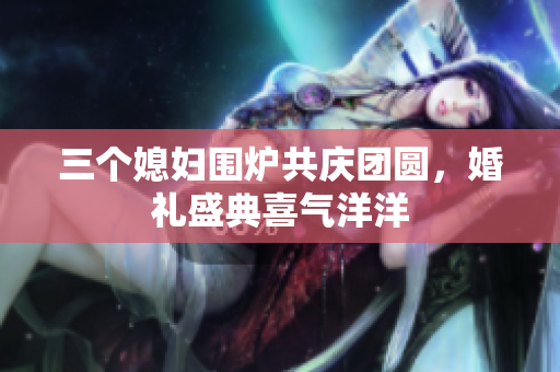 三个媳妇围炉共庆团圆，婚礼盛典喜气洋洋
