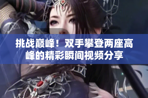 挑战巅峰！双手攀登两座高峰的精彩瞬间视频分享