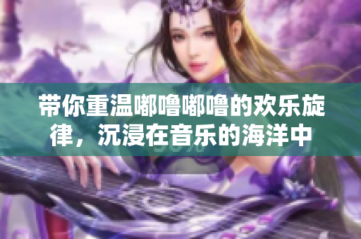 带你重温嘟噜嘟噜的欢乐旋律，沉浸在音乐的海洋中