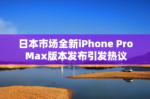 日本市场全新iPhone Pro Max版本发布引发热议