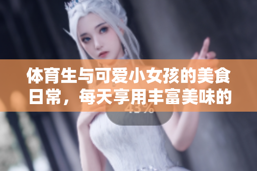 体育生与可爱小女孩的美食日常，每天享用丰富美味的饭菜