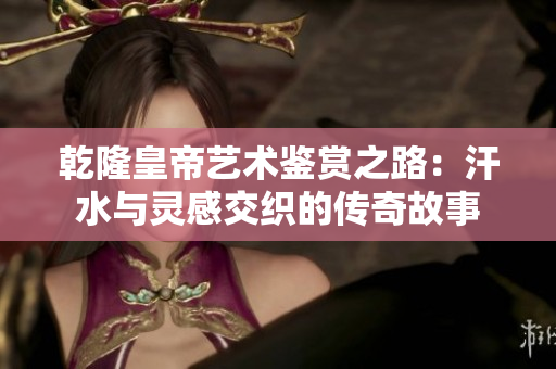 乾隆皇帝艺术鉴赏之路：汗水与灵感交织的传奇故事
