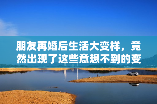 朋友再婚后生活大变样，竟然出现了这些意想不到的变化