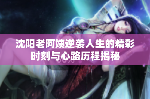 沈阳老阿姨逆袭人生的精彩时刻与心路历程揭秘