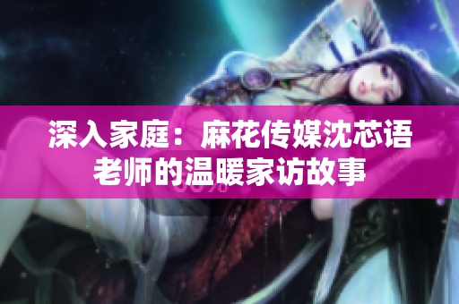 深入家庭：麻花传媒沈芯语老师的温暖家访故事