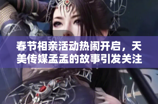 春节相亲活动热闹开启，天美传媒孟孟的故事引发关注
