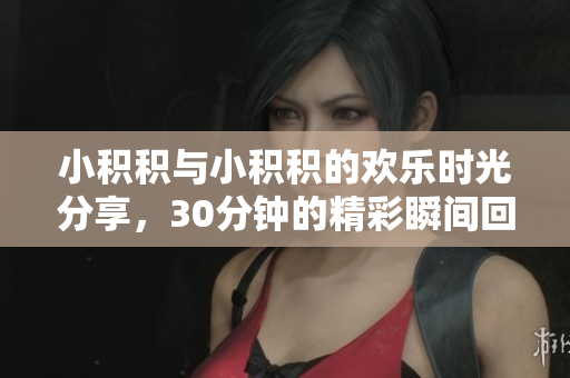 小积积与小积积的欢乐时光分享，30分钟的精彩瞬间回顾