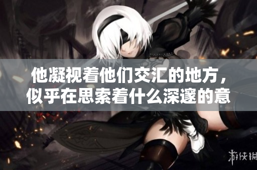 他凝视着他们交汇的地方，似乎在思索着什么深邃的意义