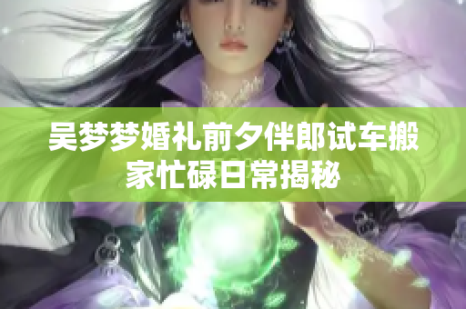吴梦梦婚礼前夕伴郎试车搬家忙碌日常揭秘