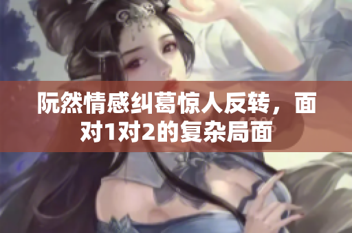 阮然情感纠葛惊人反转，面对1对2的复杂局面