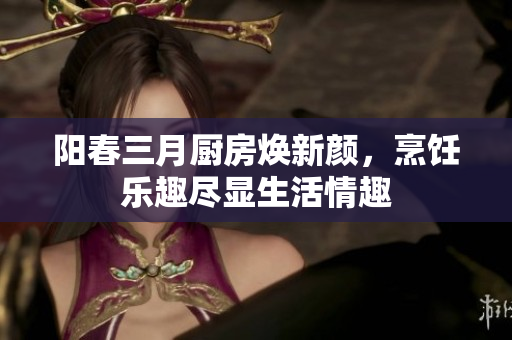 阳春三月厨房焕新颜，烹饪乐趣尽显生活情趣