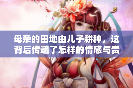 母亲的田地由儿子耕种，这背后传递了怎样的情感与责任