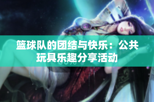 篮球队的团结与快乐：公共玩具乐趣分享活动