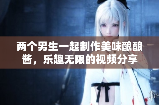 两个男生一起制作美味酿酿酱，乐趣无限的视频分享