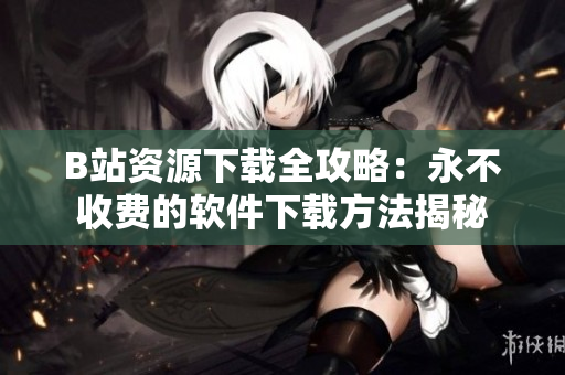 B站资源下载全攻略：永不收费的软件下载方法揭秘