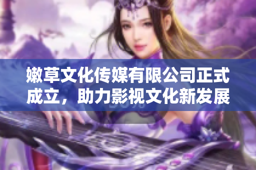 嫩草文化传媒有限公司正式成立，助力影视文化新发展