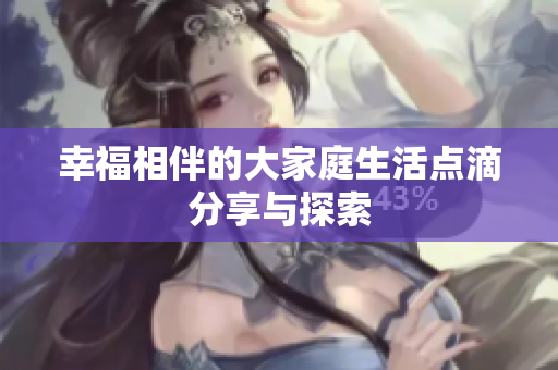 幸福相伴的大家庭生活点滴分享与探索