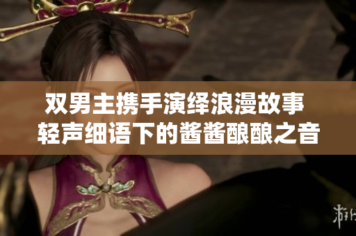 双男主携手演绎浪漫故事 轻声细语下的酱酱酿酿之音