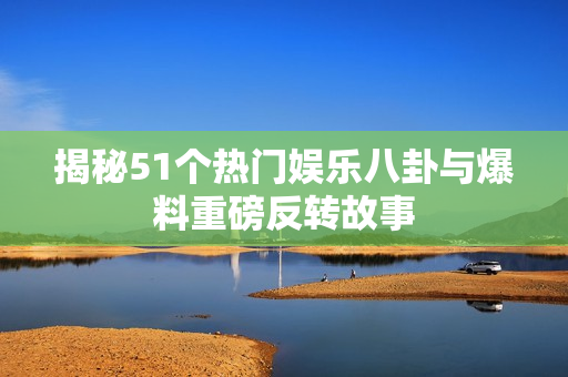 揭秘51个热门娱乐八卦与爆料重磅反转故事