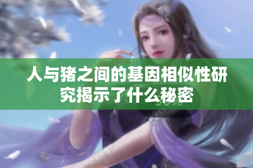 人与猪之间的基因相似性研究揭示了什么秘密