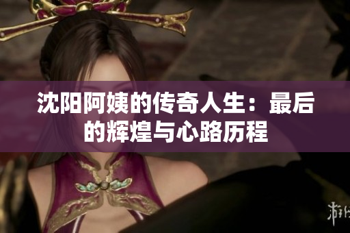 沈阳阿姨的传奇人生：最后的辉煌与心路历程