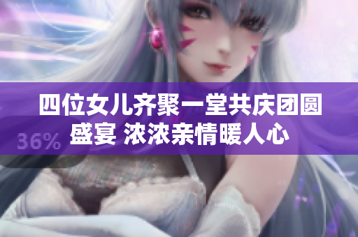 四位女儿齐聚一堂共庆团圆盛宴 浓浓亲情暖人心