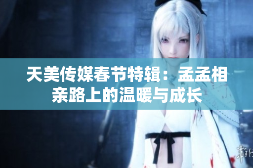 天美传媒春节特辑：孟孟相亲路上的温暖与成长
