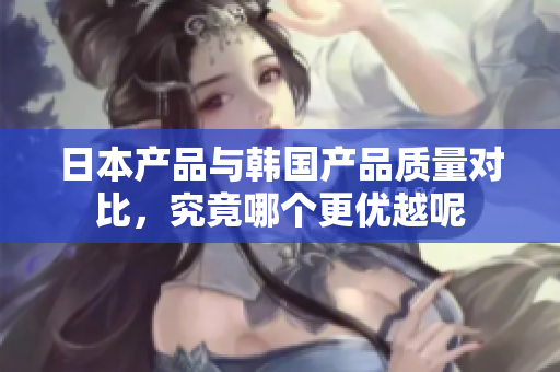 日本产品与韩国产品质量对比，究竟哪个更优越呢
