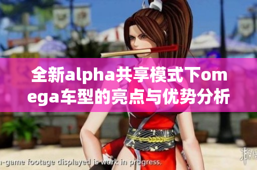 全新alpha共享模式下omega车型的亮点与优势分析