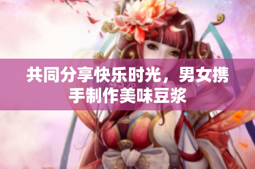 共同分享快乐时光，男女携手制作美味豆浆